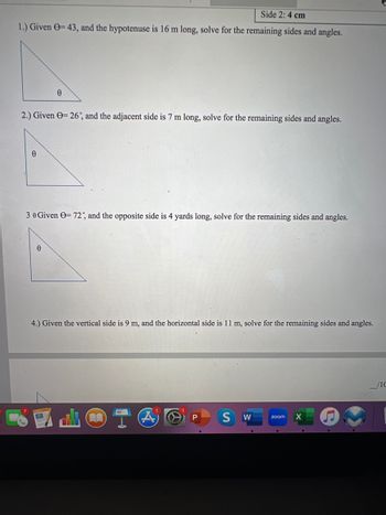 Side 2: 4 cm
1.) Given = 43, and the hypotenuse is 16 m long, solve for the remaining sides and angles.
2.) Given = 26, and the adjacent side is 7 m long, solve for the remaining sides and angles.
Ө
0
30 Given - 72, and the opposite side is 4 yards long, solve for the remaining sides and angles.
0
4.) Given the vertical side is 9 m, and the horizontal side is 11 m, solve for the remaining sides and angles.
(A)
P S W
zoom X
.
/1C