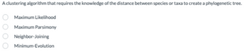 A clustering algorithm that requires the knowledge of the distance between species or taxa to create a phylogenetic tree.
Maximum Likelihood
Maximum Parsimony
Neighbor-Joining
Minimum-Evolution