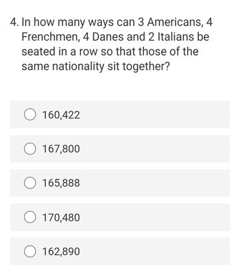 4. In how many ways can 3 Americans, 4
Frenchmen, 4 Danes and 2 Italians be
seated in a row so that those of the
same nationality sit together?
160,422
O 167,800
165,888
170,480
162,890