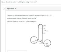 Given: Density of water = 1,000 kg/m3 and g - 9.81 m/s?.
D
Question 7
What is the difference of pressure in kN/m2 between (2) and (1), P2 - P1?
Given that the specific gravity of the oil is 0.94.
(Answer in kN/m? round to 3 significant figures.)
Oil
69 cm
Water
23 cm
Water
