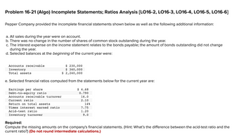 Problem 16-21 (Algo) Incomplete Statements; Ratios Analysis [LO16-2, LO16-3, LO16-4, LO16-5, LO16-6]
Pepper Company provided the incomplete financial statements shown below as well as the following additional information:
a. All sales during the year were on account.
b. There was no change in the number of shares of common stock outstanding during the year.
c. The interest expense on the income statement relates to the bonds payable; the amount of bonds outstanding did not change
during the year.
d. Selected balances at the beginning of the current year were:
Accounts receivable
Inventory
Total assets
e. Selected financial ratios computed from the statements below for the current year are:
Earnings per share
Debt-to-equity ratio
Accounts receivable turnover
Current ratio
Return on total assets
Times interest earned ratio
$ 230,000
$ 340,000
$ 2,240,000
Acid-test ratio
Inventory turnover
$ 4.68
0.790
16.0
2.10
14%
7.75
1.20
9.0
Required:
Compute the missing amounts on the company's financial statements. (Hint: What's the difference between the acid-test ratio and the
current ratio?) (Do not round intermediate calculations.)