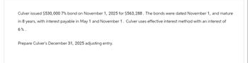 Culver issued $530,000 7% bond on November 1, 2025 for $563,288. The bonds were dated November 1, and mature
in 8 years, with interest payable in May 1 and November 1. Culver uses effective interest method with an interest of
6%.
Prepare Culver's December 31, 2025 adjusting entry.