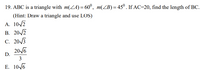 **Problem 19:** ABC is a triangle with \( m(\angle A) = 60^\circ \) and \( m(\angle B) = 45^\circ \). If \( AC = 20 \), find the length of \( BC \).

**Hint:** Draw a triangle and use the Law of Sines (LOS).

**Options:**

A. \( 10 \sqrt{2} \)

B. \( 20 \sqrt{2} \)

C. \( 20 \sqrt{3} \)

D. \(\frac{20 \sqrt{6}}{3} \)

E. \( 10 \sqrt{6} \)