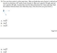 20. Two cars leave point A at the same time. Blue car heads due east of point A, and red car
travels in a direction 60° south of east of point A. Blue car's speed is 50 mph, and red
car's speed is 40 mph. Assume they travel in these directions for 1 hour and stop. Find
the distance between these cars when they stop. (The directions are given below.)
А. 1013
В. 20/3
C. 10/21
Page 7 of
D. 10/37
Е. 10/6
