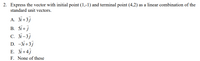 2. Express the vector with initial point (1,-1) and terminal point (4,2) as a linear combination of the
standard unit vectors.
А. Зі +3]
В. Si+j
C. 3i-3j
D. -3i+3j
E. 3i+4j
F. None of these
