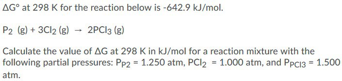 AG° at 298 K for the reaction below is -642.9 kJ/mol.
P2 (g) + 3CI2 (g) - 2PCI3 (g)
Calculate the value of AG at 298 K in kJ/mol for a reaction mixture with the
following partial pressures: Pp2 = 1.250 atm, PCI2 = 1.000 atm, and PpC13 = 1.500
atm.
