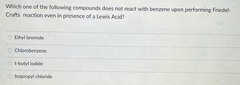 Which one of the following compounds does not react with benzene upon performing Friedel-
Crafts reaction even in presence of a Lewis Acid?
Ethyl bromide
Chlorobenzene
t-butyl iodide
Isopropyl chloride