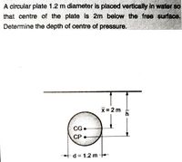 A circular plate 1.2 m diameter is placed vertically In water so
that centre of the plate Is 2m below the free surface.
Determine the depth of centre of pressure.
X=2 m
CG•
СР
+d= 1.2 m
