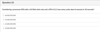 Question 23
Considering a processor (P3) with a 4.0 GHz clock rate and a CPI of 2.2, how many cycles does it execute in 10 seconds?
○ 40,000,000,000
45,000,000,000
25,000,000,000
O 30,000,000,000