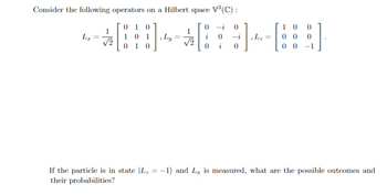 Consider the following operators on a Hilbert space V³(C) :
0-i 0
SHABSB
101 Ly=
0 -i Lz 00 0
√2
0 i 0
LI
√2
010
010
10
00
0
If the particle is in state |L₂ = −1) and L₂ is measured, what are the possible outcomes and
their probabilities?