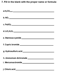 7. Fill in the blank with the proper name or formula:
a.H,CO3(aq).
b. NO3
c. Fe(1O):.
d. LIC2H;O2.
e. Stannous cyanide
f. Cupric bromide,
g. Hydrosulfuric acid,
h. Ammonium dichromate.
i. Mercurous bromite
j. Chloric acid
