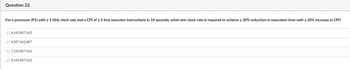 Question 22
For a processor (P1) with a 3 GHz clock rate and a CPI of 1.5 that executes instructions in 10 seconds, what new clock rate is required to achieve a 30% reduction in execution time with a 20% increase in CPI?
4,142,857,142
6,857,142,857
7,142,857,142
5,142,857,142