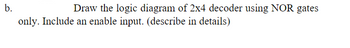 b.
Draw the logic diagram of 2x4 decoder using NOR gates
only. Include an enable input. (describe in details)