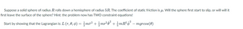 Suppose a solid sphere of radius R rolls down a hemisphere of radius 5R. The coefficient of static friction is u. Will the sphere first start to slip, or will will it
first leave the surface of the sphere? Hint: the problem now has TWO constraint equations!
Start by showing that the Lagrangian is: L (r, 0, 6) = {{mr² + ½{mr²0² + {{mR² $² – mgrcos(0)