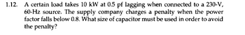 1.12. A certain load takes 10 kW at 0.5 pf lagging when connected to a 230-V,
60-Hz source. The supply company charges a penalty when the power
factor falls below 0.8. What size of capacitor must be used in order to avoid
the penalty?