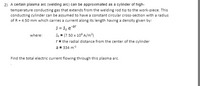 2) A certain plasma arc (welding arc) can be approximated as a cylinder of high-
temperature conducting gas that extends from the welding rod tip to the work-piece. This
conducting cylinder can be assumed to have a constant circular cross-section with a radius
of R = 4.50 mm which carries a current along its length having a density given by:
J = J, ear
Jo = (7.50 x 10° A/m?)
r= the radial distance from the center of the cylinder
a = 334 m
where:
Find the total electric current flowing through this plasma arc.
