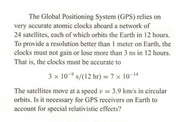 The Global Positioning System (GPS) relies on
very accurate atomic clocks aboard a network of
24 satellites, each of which orbits the Earth in 12 hours.
To provide a resolution better than 1 meter on Earth, the
clocks must not gain or lose more than 3 ns in 12 hours.
That is, the clocks must be accurate to
3 x 10-⁹ s/(12 hr) = 7 × 10-14
The satellites move at a speed v = 3.9 km/s in circular
orbits. Is it necessary for GPS receivers on Earth to
account for special relativistic effects?