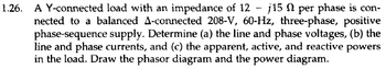 1.26. A Y-connected load with an impedance of 12 - j15 per phase is con-
nected to a balanced A-connected 208-V, 60-Hz, three-phase, positive
phase-sequence supply. Determine (a) the line and phase voltages, (b) the
line and phase currents, and (c) the apparent, active, and reactive powers
in the load. Draw the phasor diagram and the power diagram.