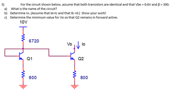 3)
For the circuit shown below, assume that both transistors are identical and that Vbe = 0.6V and B = 300.
a) What is the name of the circuit?
b) Determine Io. (Assume that le=Ic and that Ib=0.) Show your work!
c) Determine the minimum value for Vo so that Q2 remains in forward active.
10V
T
6720
Q1
800
Vo
lo
Q2
800