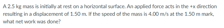 A 2.5 kg mass is initially at rest on a horizontal surface. An applied force acts in the +x direction
resulting in a displacement of 1.50 m. If the speed of the mass is 4.00 m/s at the 1.50 m mark,
what net work was done?
