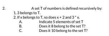 2.
A set T of numbers is defined recursively by:
1.3 belongs to T.
2. If x belongs to T, so does x + 2 and 3* x.
A.
B.
i
C.
Indicate 5 elements of set T
Does it 8 belong to the set T?
Does it 10 belong to the set T?