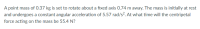 A point mass of O.37 kg is set to rotate about a fixed axis 0.74 m away. The mass is initially at rest
and undergoes a constant angular acceleration of 5.57 rad/s². At what time will the centripetal
force acting on the mass be 55.4 N?
