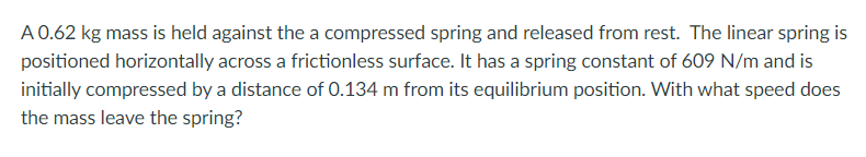 A0.62 kg mass is held against the a compressed spring and released from rest. The linear spring is
positioned horizontally across a frictionless surface. It has a spring constant of 609 N/m and is
initially compressed by a distance of 0.134 m from its equilibrium position. With what speed does
the mass leave the spring?
