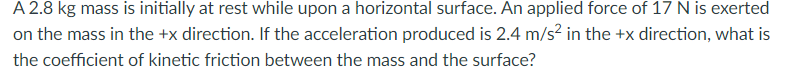 A 2.8 kg mass is initially at rest while upon a horizontal surface. An applied force of 17 N is exerted
on the mass in the +x direction. If the acceleration produced is 2.4 m/s² in the +x direction, what is
the coefficient of kinetic friction between the mass and the surface?
