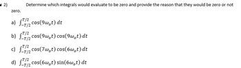 2)
zero.
a)
Determine which integrals would evaluate to be zero and provide the reason that they would be zero or not
T/2
2 cos(9w,t) dt
-T/2
T/2
b) 2 cos(9w,t) cos(9w₁t) dt
T/2
c) cos(7w,t) cos(6w,t) dt
T/2
T/2
d) cos(6w,t) sin(6w,t) dt