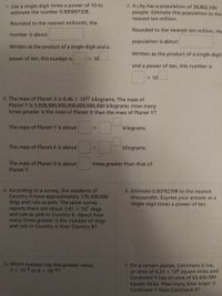 1. Use a single digit times a power of 10 to
estimate the number 0.000007328.
2. A city has a population of 38,802,500
people. Estimate this population to the
nearest ten million.
Rounded to the nearest millionth, the
Rounded to the nearest ten million, th
number is about
population is about
Written as the product of a single digit and a
Written as the product of a single digit
power of ten, this number is
X 10
and a power of ten, this number is
X 10
3. The mass of Planet X is 8.46 X 1022 kilograms. The mass of
Planet Y is 5,028,000,000,000,000,000,000 kilograms. How many
times greater is the mass of Planet X than the mass of Planet Y?
The mass of Planet Y is about
kilograms.
The mass of Planet X is about
kilograms.
The mass of Planet X is about
times greater than that of
Planet Y.
4. According to a survey, the residents of
Country A have approximately 179,300,000
dogs and cats as pets. The same survey
reports there are about 5.01 X 107 dogs
and cats as pets in Country B. About how
many times greater is the number of dogs
and cats in Country A than Country B?
5. Estimate 0.00792398 to the nearest
thousandth. Express your answer as a
single digit times a power of ten.
6. Which number has the greater value,
7X 10-9 or 6 x 10-4?
7. On a certain planet, Continent X has
an area of 6.23 x 106 square miles and
Continent Y has an area of 63,600,000
square miles. How many time larger is
Continent Y than Continent X?
