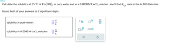 Calculate the solubility at 25 °C of Co(OH)2 in pure water and in a 0.0090 M CoCl2 solution. You'll find K
Round both of your answers to 2 significant digits.
sp
data in the ALEKS Data tab.
solubility in pure water:
solubility in 0.0090 M CoCl2 solution:
D
رامه
☐ x10
Ox
olo