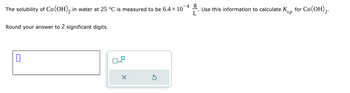 The solubility of Co(OH)2 in water at 25 °C is measured to be 6.4 × 10
Round your answer to 2 significant digits.
L
☐
x10
×
G
Use this information to calculate Ksp for Co(OH)2.