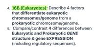 4. 16B (Eukaryotes): Describe 4 factors
that differentiate eukaryotic
chromosomes/genome from a
prokaryotic chromosome/genome.
5. Compare/contrast 4 differences between
Eukaryotic and Prokaryotic GENE
structure & gene EXPRESSION
(including regulatory sequences).
