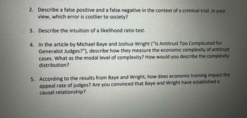 2. Describe a false positive and a false negative in the context of a criminal trial. In your
view, which error is costlier to society?
3. Describe the intuition of a likelihood ratio test.
4. In the article by Michael Baye and Joshua Wright ("Is Antitrust Too Complicated for
Generalist Judges?"), describe how they measure the economic complexity of antitrust
cases. What as the modal level of complexity? How would you describe the complexity
distribution?
5. According to the results from Baye and Wright, how does economic training impact the
appeal rate of judges? Are you convinced that Baye and Wright have established a
causal relationship?