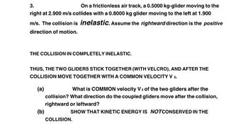 **Text Transcription for Educational Website:**

---

**3. On a frictionless air track, a 0.5000 kg glider moving to the right at 2.900 m/s collides with a 0.8000 kg glider moving to the left at 1.900 m/s. The collision is *inelastic*. Assume the rightward direction is the *positive* direction of motion.**

---

**THE COLLISION IS COMPLETELY INELASTIC.**

Thus, the two gliders stick together (with Velcro), and after the collision move together with a common velocity \( V_f \).

**(a)** What is the COMMON velocity \( V_f \) of the two gliders after the collision? What direction do the coupled gliders move after the collision, rightward or leftward?

**(b)** SHOW THAT KINETIC ENERGY IS *NOT* CONSERVED IN THE COLLISION.

---

**Explanation:**

This problem involves a completely inelastic collision between two gliders on a frictionless air track. In such a collision, the objects stick together after colliding and move with a common velocity. The task is to calculate this velocity and determine whether kinetic energy is conserved.

