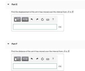 Part E
Find the displacement of the ant it has moved over the interval from A to B.
Part F
5 ΑΣΦ
H
ΙΫΠ ΑΣΦ
?
Find the distance of the ant it has moved over the interval from A to B.
cm
?
cm