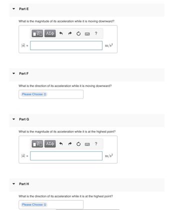 **Part E**

**Question:**  
What is the magnitude of its acceleration while it is moving downward?

**Input Field:**  
A box to input the magnitude of acceleration \( |\vec{a}| \) in meters per second squared (m/s²).  

**Part F**

**Question:**  
What is the direction of its acceleration while it is moving downward?

**Input Field:**  
A dropdown menu labeled "Please Choose" for selecting an option about the direction of acceleration.

**Part G**

**Question:**  
What is the magnitude of its acceleration while it is at the highest point?

**Input Field:**  
A box to input the magnitude of acceleration \( |\vec{a}| \) in meters per second squared (m/s²).  

**Part H**

**Question:**  
What is the direction of its acceleration while it is at the highest point?

**Input Field:**  
A dropdown menu labeled "Please Choose" for selecting an option about the direction of acceleration.