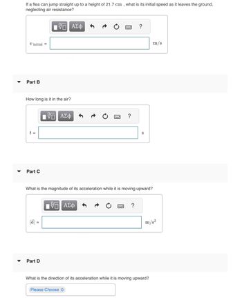 ### Flea Jump Physics Problem

#### Part A
**Problem Statement:**

If a flea can jump straight up to a height of 21.7 cm, what is its initial speed as it leaves the ground, neglecting air resistance?

- **Input Box:** \( v_{\text{initial}} = \) ___ m/s

#### Part B
**Question:**

How long is it in the air?

- **Input Box:** \( t = \) ___ s

#### Part C
**Question:**

What is the magnitude of its acceleration while it is moving upward?

- **Input Box:** \( |\vec{a}| = \) ___ m/s\(^2\)

#### Part D
**Question:**

What is the direction of its acceleration while it is moving upward?

- **Dropdown Menu:** [Please Choose]