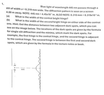 1.
Blue light of wavelength 445 nm passes through a
slit of width a = 0.319 mm wide. The diffraction pattern is seen on a screen
4.00 m away. NOTE: 445 nm = 4.45x107 m. ALSO NOTE: 0.310 mm = 0.319x103 m.
What is the width of the central bright fringe?
(a)
(b)
What is the width of the second bright fringe on either side of the central
one. Hint: Get the distance between two adjacent dark spots, which you can
see on the image below. The locations of the dark spots are given by the formula
for single slit diffraction and the minima, which mark the dark spots. For
example, the first fringe is the central fringe, and the second fringe is adjacent
to the central fringe. The second fringe is between the first and second dark
spots, which are given by the formula in the lecture notes or book.
त्रै k
axis