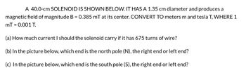 A 40.0-cm SOLENOID IS SHOWN BELOW. IT HAS A 1.35 cm diameter and produces a
magnetic field of magnitude B = 0.385 mT at its center. CONVERT TO meters m and tesla T, WHERE 1
mT = 0.001 T.
(a) How much current I should the solenoid carry if it has 675 turns of wire?
(b) In the picture below, which end is the north pole (N), the right end or left end?
(c) In the picture below, which end is the south pole (S), the right end or left end?