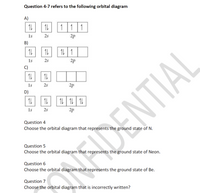 Question 4-7 refers to the following orbital diagram
A)
1 1 1
1s
2s
2p
B)
1L
1L 1
1s
2s
2p
C)
1s
D)
2s
2p
1L | 11 | 11
1s
2s
2p
Question 4
Choose the orbital diagram that represents the ground state of N.
Question 5
Choose the orbital diagram that represents the ground state of Neon.
Question 6
Choose the orbital diagram that represents the ground state of Be.
12DENTIAL
Question 7
Choose the orbital diagram that is incorrectly written?
