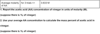 ### Analysis of Acetic Acid Concentration in Vinegar

**Average Molarity of Acetic Acid (AA)**
- For 3 trials: **0.833 M**

#### Instructions

1. **Report the Acetic Acid (AA) Concentration:**
   - Calculate the concentration of acetic acid in vinegar in units of molarity (M).
   - Assume the volume of vinegar is 1 liter.

2. **Calculate Mass Percent of Acetic Acid:**
   - Use the average AA concentration to determine the mass percent of acetic acid in vinegar.
   - Again, assume there is 1 liter of vinegar.

This educational task involves understanding how to calculate molarity and mass percent, fundamental concepts in chemistry.