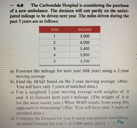 . 4.5
The Carbondale Hospital is considering the purchase
of a new ambulance. The decision will rest partly on the antici-
pated mileage to be driven next year. The miles driven during the
past 5 years are as follows:
YEAR
MILEAGE
1.
3,000
4,000
3,400
4.
3,800
5.
3,700
a) Forecast the mileage for next year (6th year) using a 2-year
moving average.
b) Find the MAD based on the 2-year moving average. (Hint.
You will have only 3 years of matched data.)
c) Use a weighted 2-year moving average with weights of .4
and 6 to forecast next year's mileage. (The weight of .6 is
for the most recent year.) What MAD results from using this
approach to forecasting? (Ilint: You will have only 3 years of
matched data.)
d) Compute the forecast for year 6 using exponential smoothing,
an initial forecast for year of 3,000 miles, and a
.5. Px
