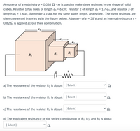 A material of a resistivity p = 0.088 2. m is used to make three resistors in the shape of solid
cubes. Resistor 1 has sides of length a = 6 cm; resistor 2 of length a2 = 1.7-a1, and resistor 3 of
length az = 2.4-a1. (Reminder: a cube has the same width, length, and height.) The three resistors are
then connected in series as in the figure below. A battery of ɛ = 38 V and an internal resistance r =
0.82 Q is applied across their combination.
R,
R3
a) The resistance of the resistor R¡ is about: [ Select ]
b) The resistance of the resistor R2 is about: [ Select ]
2.
c) The resistance of the resistor R3 is about: ( Select ]
d) The equivalent resistance of the series combination of R1, R2, and R3 is about
[ Select ]
>
