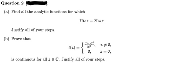 Question 2
(a) Find all the analytic functions for which
Justify all of your steps.
(b) Prove that
3Rez = 2Im z.
(Rez)4
z = 0,
|z|²
0,
z = 0,
is continuous for all z E C. Justify all of your steps.
f(z):
=
>