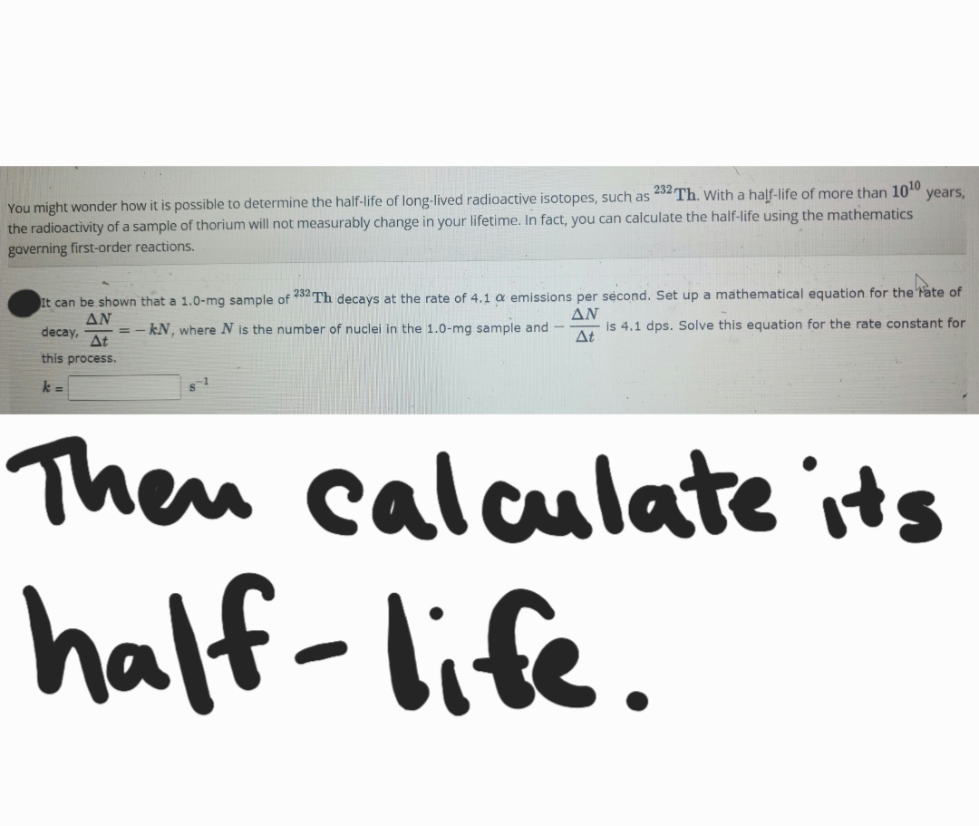 years,
You might wonder how it is possible to determine the half-life of long-lived radioactive isotopes, such as 232 Th. With a half-life of more than 10¹0.
the radioactivity of a sample of thorium will not measurably change in your lifetime. In fact, you can calculate the half-life using the mathematics
governing first-order reactions.
AN
It can be shown that a 1.0-mg sample of 232 Th decays at the rate of 4.1 a emissions per second. Set up a mathematical equation for the rate of
AN
kN, where N is the number of nuclei in the 1.0-mg sample and - is 4.1 dps. Solve this equation for the rate constant for
decay,
this process.
At
At
k =
-1
Then calculate its
half-life.