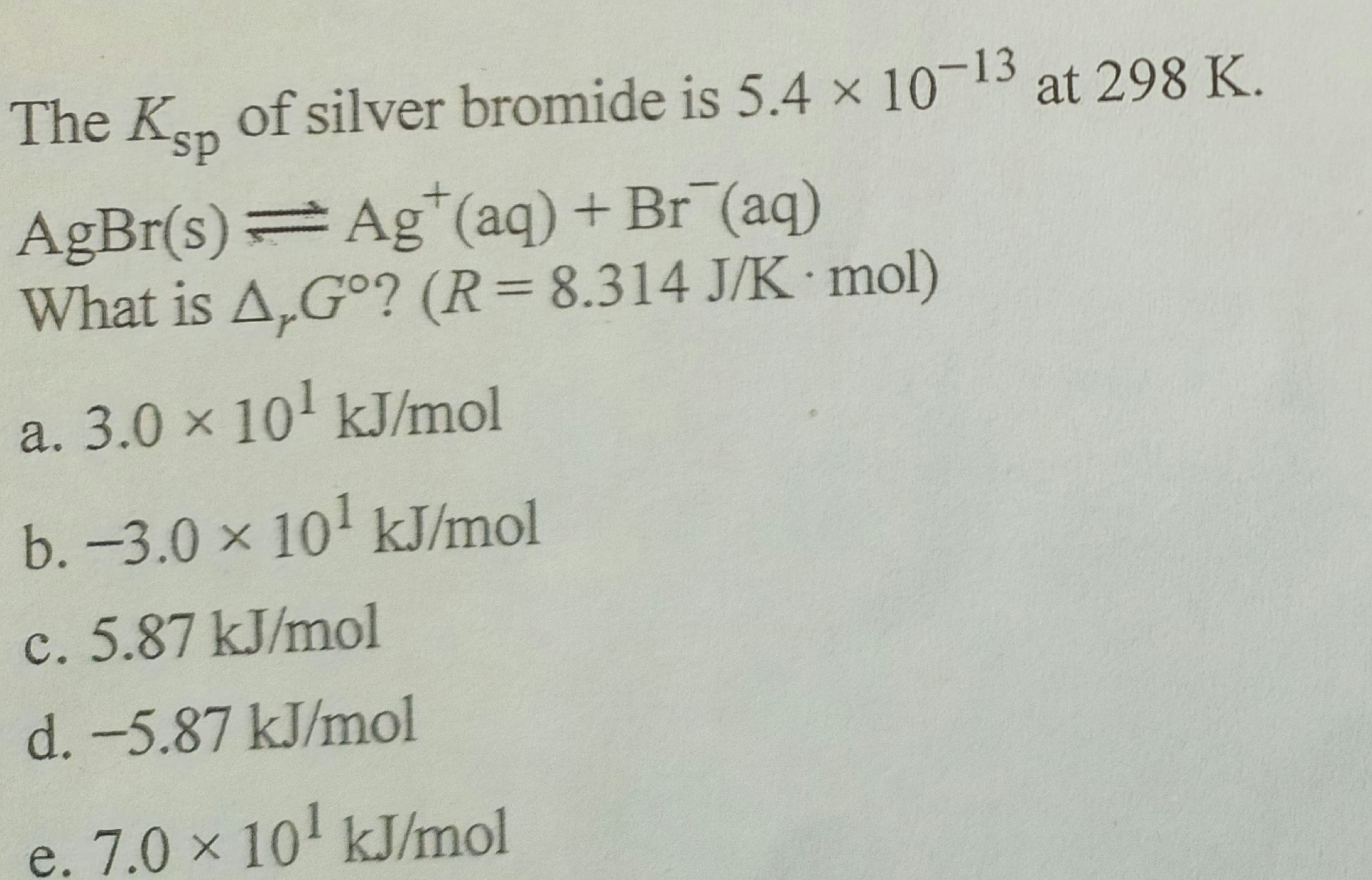 The Köp of silver bromide is 5.4 × 10-13 at 298 K.
sp
AgBr(s)= Ag*(aq)+Br (aq)
What is A,Gᵒ? (R = 8.314 J/K mol)
a. 3.0 × 10¹ kJ/mol
b. -3.0 × 10¹ kJ/mol
c. 5.87 kJ/mol
d. -5.87 kJ/mol
e. 7.0 × 10¹ kJ/mol