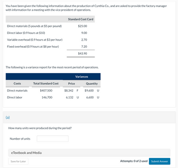 You have been given the following information about the production of Cynthia Co., and are asked to provide the factory manager
with information for a meeting with the vice president of operations.
Standard Cost Card
Direct materials (5 pounds at $5 per pound)
Direct labor (0.9 hours at $10)
$25.00
9.00
Variable overhead (0.9 hours at $3 per hour)
2.70
Fixed overhead (0.9 hours at $8 per hour)
7.20
$43.90
The following is a variance report for the most recent period of operations.
Variances
Costs
Total Standard Cost
Price
Quantity
Direct materials
$407,500
$8,342 F
$9,600 U
Direct labor
146,700
6,132 U
6,600 U
(a)
How many units were produced during the period?
Number of units
eTextbook and Media
Save for Later
Attempts: 0 of 2 used
Submit Answer