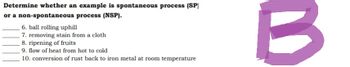 Determine whether an example is spontaneous process (SP)
or a non-spontaneous process (NSP).
6. ball rolling uphill
7. removing stain from a cloth
8. ripening of fruits
9. flow of heat from hot to cold
10. conversion of rust back to iron metal at room temperature
B