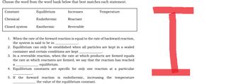 Choose the word from the word bank below that best matches each statement.
Constant
Equilibrium
Increases
Temperature
Chemical
Endothermic
Reactant
Closed system
Exothermic
Reversible
1. When the rate of the forward reaction is equal to the rate of backward reaction,
the system is said to be in
2. Equilibrium can only be established when all particles are kept in a sealed
container and certain conditions are kept
3. In a reversible reaction, when the rate at which products are formed equals
the rate at which reactants are formed, we say that the reaction has reached
equilibrium.
a
4. Equilibrium constants are specific for only one reaction at a particular
5. If the forward reaction is endothermic, increasing the temperature
the value of the equilibrium constant.
H